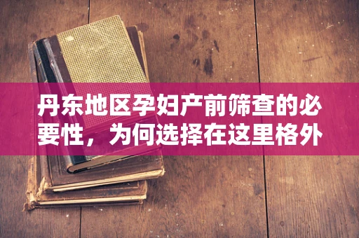 丹东地区孕妇产前筛查的必要性，为何选择在这里格外重要？