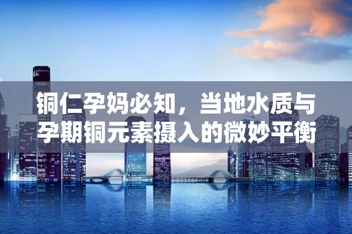 铜仁孕妈必知，当地水质与孕期铜元素摄入的微妙平衡