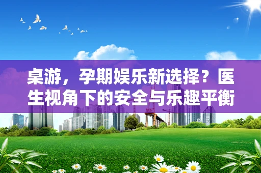 桌游，孕期娱乐新选择？医生视角下的安全与乐趣平衡