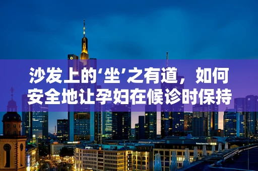 沙发上的‘坐’之有道，如何安全地让孕妇在候诊时保持舒适？