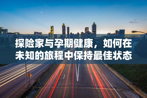 探险家与孕期健康，如何在未知的旅程中保持最佳状态？