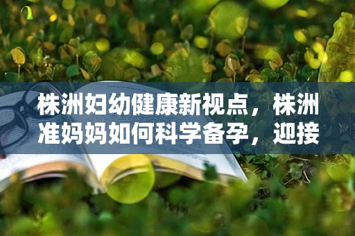 株洲妇幼健康新视点，株洲准妈妈如何科学备孕，迎接好孕来袭？