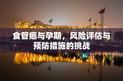 食管癌与孕期，风险评估与预防措施的挑战