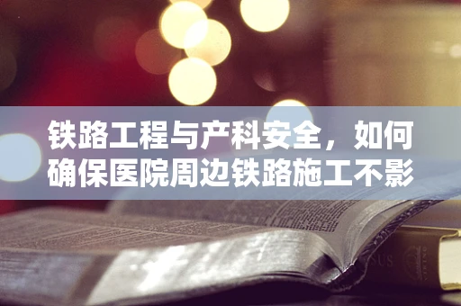 铁路工程与产科安全，如何确保医院周边铁路施工不影响孕妇健康？