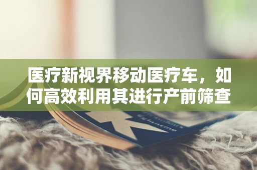 医疗新视界移动医疗车，如何高效利用其进行产前筛查？
