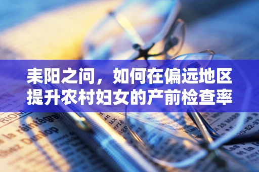 耒阳之问，如何在偏远地区提升农村妇女的产前检查率？