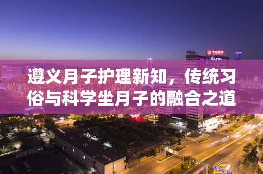 遵义月子护理新知，传统习俗与科学坐月子的融合之道？