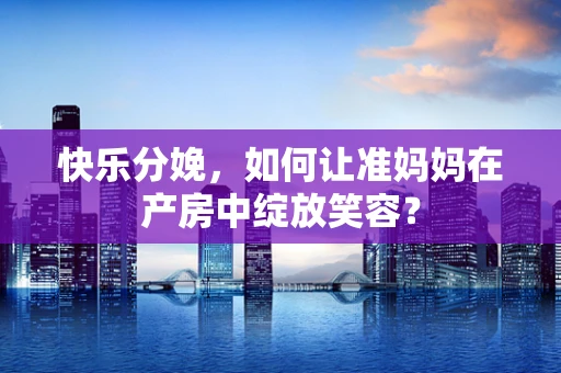 快乐分娩，如何让准妈妈在产房中绽放笑容？