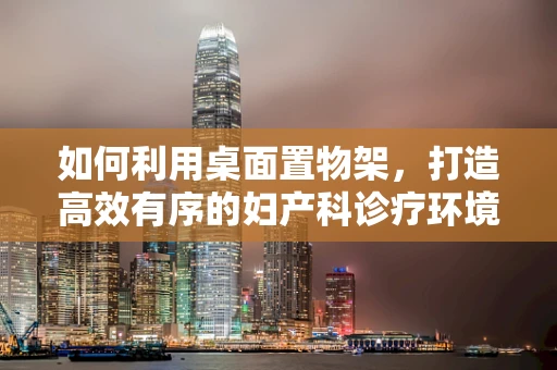 如何利用桌面置物架，打造高效有序的妇产科诊疗环境？