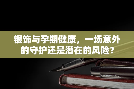 银饰与孕期健康，一场意外的守护还是潜在的风险？