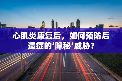 心肌炎康复后，如何预防后遗症的‘隐秘’威胁？