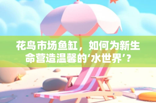 花鸟市场鱼缸，如何为新生命营造温馨的‘水世界’？