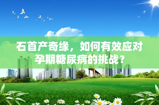 石首产奇缘，如何有效应对孕期糖尿病的挑战？