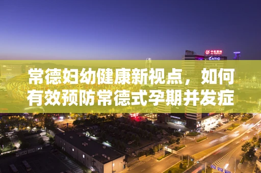 常德妇幼健康新视点，如何有效预防常德式孕期并发症？