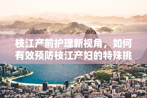 枝江产前护理新视角，如何有效预防枝江产妇的特殊挑战？