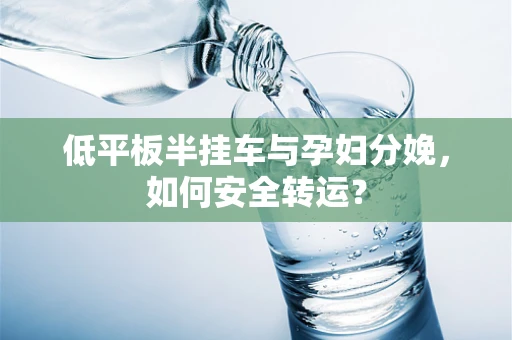 低平板半挂车与孕妇分娩，如何安全转运？