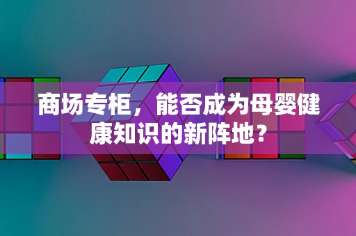 商场专柜，能否成为母婴健康知识的新阵地？