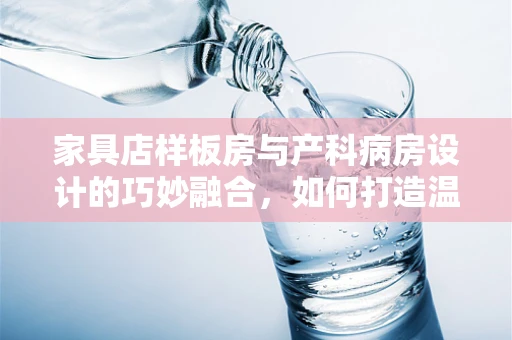 家具店样板房与产科病房设计的巧妙融合，如何打造温馨的待产环境？