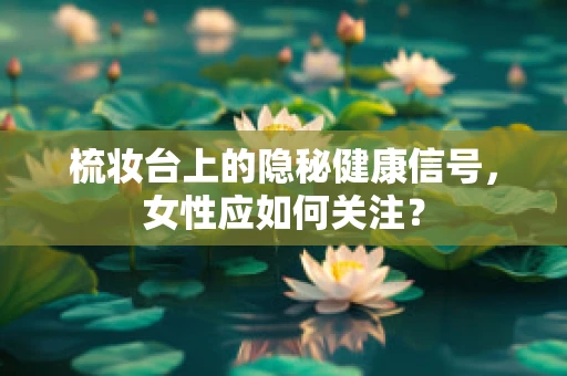 梳妆台上的隐秘健康信号，女性应如何关注？