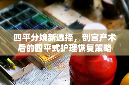 四平分娩新选择，剖宫产术后的四平式护理恢复策略