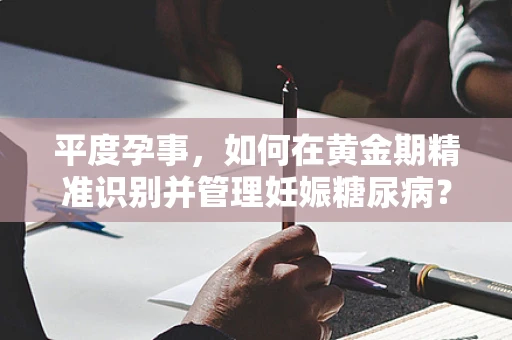 平度孕事，如何在黄金期精准识别并管理妊娠糖尿病？