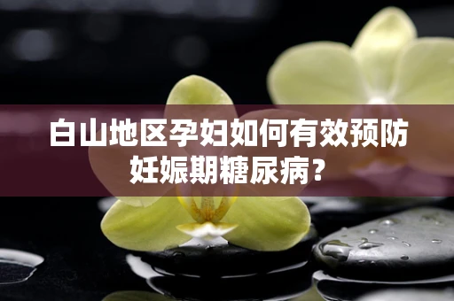 白山地区孕妇如何有效预防妊娠期糖尿病？
