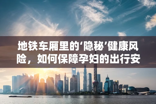 地铁车厢里的‘隐秘’健康风险，如何保障孕妇的出行安全？