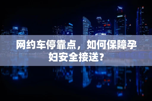 网约车停靠点，如何保障孕妇安全接送？