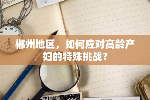 郴州地区，如何应对高龄产妇的特殊挑战？