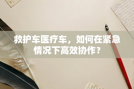 救护车医疗车，如何在紧急情况下高效协作？