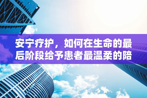 安宁疗护，如何在生命的最后阶段给予患者最温柔的陪伴？