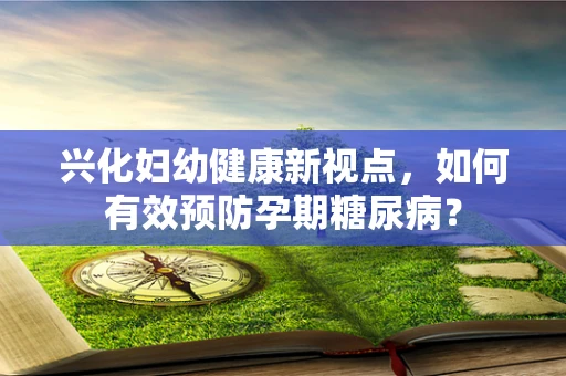 兴化妇幼健康新视点，如何有效预防孕期糖尿病？