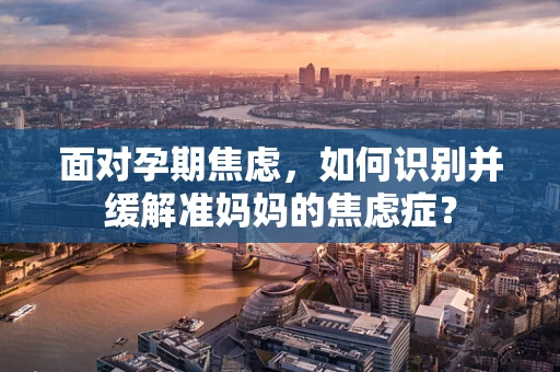 面对孕期焦虑，如何识别并缓解准妈妈的焦虑症？