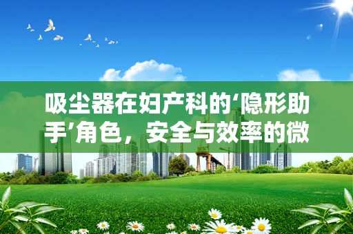 吸尘器在妇产科的‘隐形助手’角色，安全与效率的微妙平衡