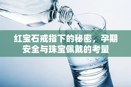 红宝石戒指下的秘密，孕期安全与珠宝佩戴的考量