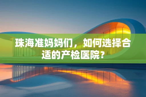 珠海准妈妈们，如何选择合适的产检医院？