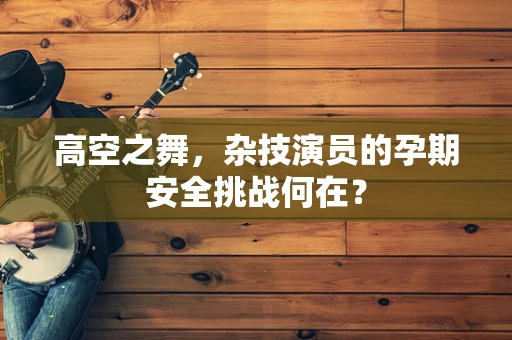 高空之舞，杂技演员的孕期安全挑战何在？