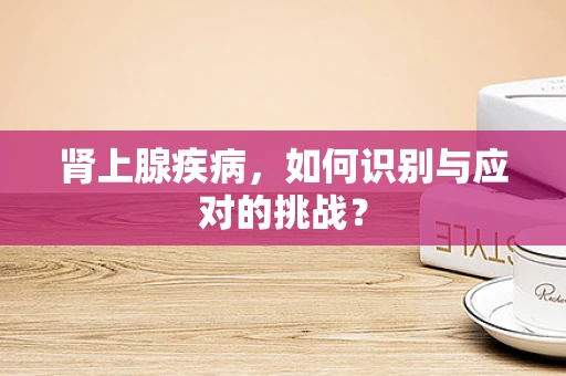 肾上腺疾病，如何识别与应对的挑战？