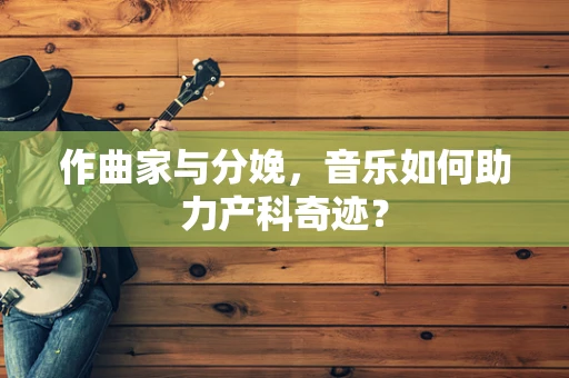 作曲家与分娩，音乐如何助力产科奇迹？
