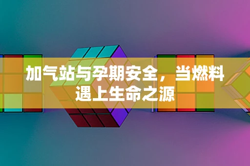 加气站与孕期安全，当燃料遇上生命之源