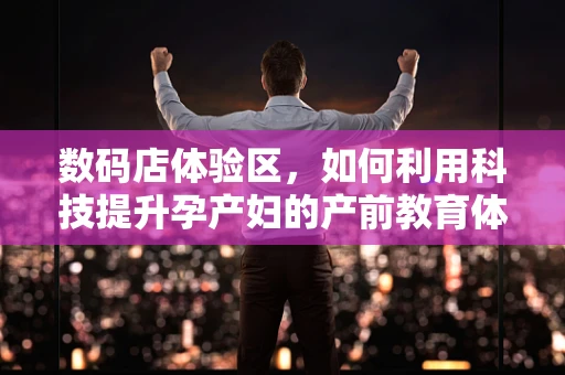 数码店体验区，如何利用科技提升孕产妇的产前教育体验？