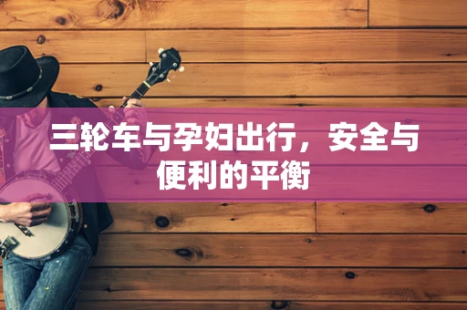 三轮车与孕妇出行，安全与便利的平衡