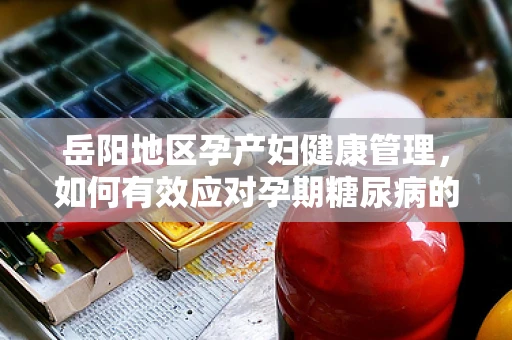 岳阳地区孕产妇健康管理，如何有效应对孕期糖尿病的挑战？
