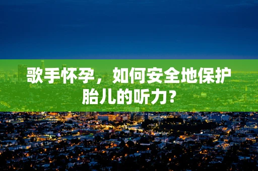 歌手怀孕，如何安全地保护胎儿的听力？