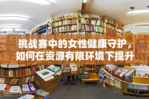 挑战赛中的女性健康守护，如何在资源有限环境下提升产科服务质量？