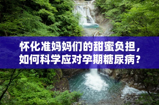 怀化准妈妈们的甜蜜负担，如何科学应对孕期糖尿病？