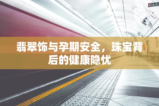 翡翠饰与孕期安全，珠宝背后的健康隐忧