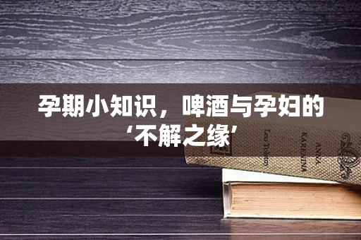 孕期小知识，啤酒与孕妇的‘不解之缘’