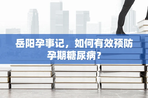 岳阳孕事记，如何有效预防孕期糖尿病？