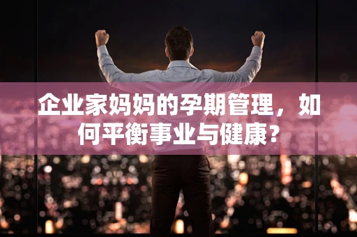 企业家妈妈的孕期管理，如何平衡事业与健康？